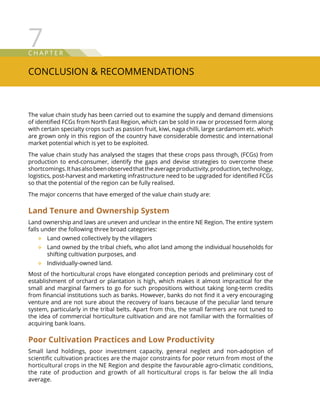 C hap t e r
Conclusion  Recommendations
7
The value chain study has been carried out to examine the supply and demand dimensions
of identified FCGs from North East Region, which can be sold in raw or processed form along
with certain specialty crops such as passion fruit, kiwi, naga chilli, large cardamom etc. which
are grown only in this region of the country have considerable domestic and international
market potential which is yet to be exploited.
The value chain study has analysed the stages that these crops pass through, (FCGs) from
production to end-consumer, identify the gaps and devise strategies to overcome these
shortcomings.Ithasalsobeenobservedthattheaverageproductivity,production,technology,
logistics, post-harvest and marketing infrastructure need to be upgraded for identified FCGs
so that the potential of the region can be fully realised.
The major concerns that have emerged of the value chain study are:
Land Tenure and Ownership System
Land ownership and laws are uneven and unclear in the entire NE Region. The entire system
falls under the following three broad categories:
Land owned collectively by the villagers™™
Land owned by the tribal chiefs, who allot land among the individual households for™™
shifting cultivation purposes, and
Individually-owned land.™™
Most of the horticultural crops have elongated conception periods and preliminary cost of
establishment of orchard or plantation is high, which makes it almost impractical for the
small and marginal farmers to go for such propositions without taking long-term credits
from financial institutions such as banks. However, banks do not find it a very encouraging
venture and are not sure about the recovery of loans because of the peculiar land tenure
system, particularly in the tribal belts. Apart from this, the small farmers are not tuned to
the idea of commercial horticulture cultivation and are not familiar with the formalities of
acquiring bank loans.
Poor Cultivation Practices and Low Productivity
Small land holdings, poor investment capacity, general neglect and non-adoption of
scientific cultivation practices are the major constraints for poor return from most of the
horticultural crops in the NE Region and despite the favourable agro-climatic conditions,
the rate of production and growth of all horticultural crops is far below the all India
average.
 