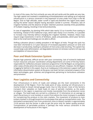 114 Value Chain Analysis of Select Crops in North Eastern States
In most of the cases, the fruit orchards are very old and senile and the yields are very low.
The high capital cost involved in establishing orchard/plantation and setting up of required
infrastructure is a serious constraint in the expansion of area under fruit crops in the NE
Region. Due to high altitudes, water runoff is rapid and therefore the region lacks water
during the winter season despite having abundant rainfall in summer. Therefore, lack of
irrigation facilities and the absence of water retention practices severely limits possibilities
of multiple cropping, resulting in low land productivity.
In case of vegetables, by planting HYVs which take nearly 3.5 to 4 months from sowing to
harvesting, instead of the traditional crops, which take nearly 5 to 6 months, it is possible
to increase crop intensity without changing the irrigation facilities. However, these crops
require large investments in terms of fertilisers, seeds and pesticides, which poor farmers
(due to the small land holdings) are not able to afford.
Shifting cultivation (jhum) is widely prevalent in NE Region of India. Though the cycle has
now been shortened to 2-3 years because of increased population pressure on land and
decrease in productivity, leading to utilisation of more area under jhuming. This system has
caused large-scale deforestation, soil degradation/erosion (it removes nutrient-rich top soil)
and depletion of resource base.
Poor and Weak Extension System
Despite high potential, difficult terrain with poor connectivity, lack of trained  dedicated
human resources and poor coordination among departments are some of the key factors
responsible for ineffective and poor extension programme in the NE Region as compared to
other states of India where the extension services are very efficient. However, the NE Region
is lagging far behind in this aspect. Due to an inadequacy in the extension support staff and
information dissemination system at the grass root level, farmers remained unaware of the
latest technologies, govt. schemes and programmes pertaining to horticulture cultivation
and promotion.
Poor Logistics and Connectivity
Poor infrastructure in terms of roads and railways are the main constraints in the
development of NE Region. From the trade point of view, existing rail infrastructure is
mainly limited to Assam (broad gauge track). Due to hilly terrain, most of the farmers
transport their saleables on head loads (in case of periodic markets), as the public
transport in the region is expensive and mostly inaccessible from the production zones
or villages. The head loads are carried to a distance of 1-5 kilometres on an average to
reach the primary or rural markets or a point from where the motor transport is available
for transporting the produce to the main markets. The movement of produce to main
(urban) markets is through buses/mini trucks/jeeps that add up transportation costs. The
estimated transportation loss from production zone to distant markets is approximately
15-20 percent and the farmer is able to get the price only for better quality produce.
Transportation of perishable produce is perhaps the most serious constraint in the
development of horticulture in this region.
 