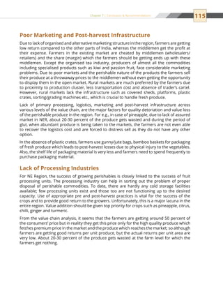 115Chapter 7 | Conclusion  Recommendations
Poor Marketing and Post-harvest Infrastructure
Due to lack of organised and alternative marketing structure in the region, farmers are getting
low return compared to the other parts of India, whereas the middlemen get the profit at
their expense. Farmers in the existing market are cheated by middlemen (wholesalers/
retailers) and the share (margin) which the farmers should be getting ends up with these
middlemen. Except the organised tea industry, producers of almost all the commodities
including specialised products such as kiwi and passion fruit, face considerable marketing
problems. Due to poor markets and the perishable nature of the products the farmers sell
their produce at a throwaway prices to the middlemen without even getting the opportunity
to display them in the open market. Rural markets are much preferred by the farmers due
to proximity to production cluster, less transportation cost and absence of trader’s cartel.
However, rural markets lack the infrastructure such as covered sheds, platforms, plastic
crates, sorting/grading machines etc., which is crucial to handle fresh produce.
Lack of primary processing, logistics, marketing and post-harvest infrastructure across
various levels of the value chain, are the major factors for quality detoriation and value loss
of the perishable produce in the region. For e.g., in case of pineapple, due to lack of assured
market in NER, about 20-30 percent of the produce gets wasted and during the period of
glut, when abundant produce is being taken to the markets, the farmers are not even able
to recover the logistics cost and are forced to distress sell as they do not have any other
option.
In the absence of plastic crates, farmers use gunny/jute bags, bamboo baskets for packaging
of fresh produce which leads to post-harvest losses due to physical injury to the vegetables.
Also, the shelf life of packaging material is very less and farmers need to spend frequently to
purchase packaging material.
Lack of Processing Industries
For NE Region, the success of growing perishables is closely linked to the success of fruit
processing units. The processing industry can help in sorting out the problem of proper
disposal of perishable commodities. To date, there are hardly any cold storage facilities
available; few processing units exist and those too are not functioning up to the desired
capacity. Use of appropriate pre and post-harvest practices is vital for the success of the
crops and to provide good return to the growers. Unfortunately, this is a major lacuna in the
entire region. Value addition should be given top priority for crops such as pineapple, citrus,
chilli, ginger and turmeric.
From the value chain analysis, it seems that the farmers are getting around 50 percent of
the consumers’ price but in reality they get this price only for the high quality produce which
fetches premium price in the market and the produce which reaches the market; so although
farmers are getting good returns per unit produce, but the actual returns per unit area are
very low. About 20-30 percent of the produce gets wasted at the farm level for which the
farmers get nothing.
 