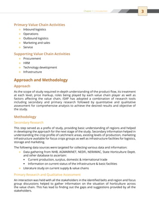 3Chapter 1 | Introduction
Primary Value Chain Activities
Inbound logistics™™
Operations™™
Outbound logistics™™
Marketing and sales™™
Service™™
Supporting Value Chain Activities
Procurement™™
HRM™™
Technology development™™
Infrastructure™™
Approach and Methodology
Approach
As the scope of study required in-depth understanding of the product flow, its treatment
at each level, price markup, roles being played by each value chain player as well as
factors affecting the value chain, ISAP has adopted a combination of research tools
including secondary and primary research followed by quantitative and qualitative
assessment for comprehensive analysis to achieve the desired results and objective of
the study.
Methodology
Secondary Research
This step served as a prefix of study, providing basic understanding of regions and helped
in developing the approach for the next stage of the study. Secondary information helped in
understanding the crop profile of catchment areas, existing levels of production, marketing
infrastructure available for focus crops groups as well as infrastructure facilities for logistics,
storage and marketing.
The following data sources were targeted for collecting various data and information:
Data gathering from NHB, AGMARKNET, NEDFi, NERAMAC, State Horticulture Deptt.™™
and other database to ascertain:
Current production, surplus, domestic  international tradeƒƒ
Information on current status of the infrastructure  basic facilitiesƒƒ
Literature study on current supply  value chains™™
Primary Research and Qualitative Assessment
An interaction was held with all the stakeholders in the identified belts and region and focus
group discussions helped to gather information on the situation of horticulture across
the value chain. This has lead to finding out the gaps and suggestions provided by all the
stakeholders.
 