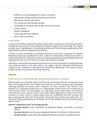 137
APMCs are to be equipped with modern amenities.™™
Appropriate linkage between producers and sellers.™™
Wholesale and terminal market.™™
Pre-cooling and cold storage facilities.™™
Availability of manpower with proper market orientation.™™
Credit support.™™
Market intelligence.™™
Processing and value addition.™™
Rural road connectivity.™™
Conclusion
In spite of all the efforts taken by the Dept. of Agriculture, Government of Arunachal Pradesh,
the desired result could not be achieved with regard to agricultural marketing. This may be
possibly due to dependence of marketing activities with the existing paraphernalia of the
department as well as inadequate fund position.
In order to boost marketing of horticulture produce in the state, a separate Horticulture
Marketing Board was established in 2011, under the Directorate of Horticulture which is
solely responsible for horticulture produce marketing activities for speedy development and
regulation but due to lack of funds, it is yet to take up these activities.
Therefore, in view of the vast potential and resources in horticulture sector including aromatic
and medicinal plants in the state, there is an urgent need for adequate infrastructural
support as per suitability to streamline the Horticulture Marketing in the state to attract
private investors and sponsor for contract farming.
Assam
Post-harvest and marketing infrastructure status in Assam
Market yards are a long felt need of the farming community of Assam as they go a long
way in ensuring optimum if not higher remuneration to them through proper weighing,
cleaning, grading and better price realisation of their produce. The farmers look
forward to a regulated market yard as a dependable infrastructure for furtherance of
their economic goal. The advantages of a regulated market yard system are immense
and wherever such a system exists, it has been widely appreciated. Today, the farmers
consider it a boon to be in a place where they can confidently sell their produce and
get an appropriate return for the quantity and quality they produce year after year. The
state has 20 Regulated Market Committees, 20 Primary Market Yards and 206 Secondary
Market Yards.
Markets established under Technology Mission
Uparhali Market™™ under Guwahati Sub-Divisional Market Committee in Kamrup
district.
Gauripur Market™™ under Gauripur Regulated Market Committee in Dhubri district.
Mandia Market™™ under Baharihat Regulated Market Committee in Barpeta district.
Annexure 2
 