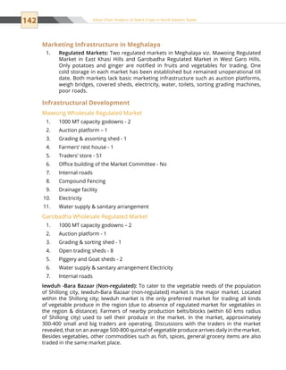 142 Value Chain Analysis of Select Crops in North Eastern States
Marketing Infrastructure in Meghalaya
Regulated Markets:1.	 Two regulated markets in Meghalaya viz. Mawoing Regulated
Market in East Khasi Hills and Garobadha Regulated Market in West Garo Hills.
Only potatoes and ginger are notified in fruits and vegetables for trading. One
cold storage in each market has been established but remained unoperational till
date. Both markets lack basic marketing infrastructure such as auction platforms,
weigh bridges, covered sheds, electricity, water, toilets, sorting grading machines,
poor roads.
Infrastructural Development
Mawiong Wholesale Regulated Market
1000 MT capacity godowns - 21.	
Auction platform – 12.	
Grading  assorting shed - 13.	
Farmers’ rest house - 14.	
Traders’ store - 515.	
Office building of the Market Committee - No6.	
Internal roads7.	
Compound Fencing8.	
Drainage facility9.	
Electricity10.	
Water supply  sanitary arrangement11.	
Garobadha Wholesale Regulated Market
1000 MT capacity godowns – 21.	
Auction platform - 12.	
Grading  sorting shed - 13.	
Open trading sheds - 84.	
Piggery and Goat sheds - 25.	
Water supply  sanitary arrangement Electricity6.	
Internal roads7.	
Iewduh -Bara Bazaar (Non-regulated): To cater to the vegetable needs of the population
of Shillong city, Iewduh-Bara Bazaar (non-regulated) market is the major market. Located
within the Shillong city; Iewduh market is the only preferred market for trading all kinds
of vegetable produce in the region (due to absence of regulated market for vegetables in
the region  distance). Farmers of nearby production belts/blocks (within 60 kms radius
of Shillong city) used to sell their produce in the market. In the market, approximately
300-400 small and big traders are operating. Discussions with the traders in the market
revealed, that on an average 500-800 quintal of vegetable produce arrives daily in the market.
Besides vegetables, other commodities such as fish, spices, general grocery items are also
traded in the same market place.
 