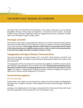 C hap t e r
The North East Region: An Overview
2
The region falls in the foothills of the Himalayas in the eastern range and is surrounded by
Bangladesh, Bhutan, China, Nepal and Myanmar. It includes the seven states - Arunachal
Pradesh, Assam, Manipur, Meghalaya, Mizoram, Nagaland and Tripura, along with a smaller
state in the Himalayan fringes, namely, Sikkim.
Strategic Location
The location of the region is geo-politically important as it shares international boundaries
with China and Bhutan in the north, Myanmar in the east, Nepal in the west and Bangladesh
in the south and west. This strategic location of NER makes it the potential hub for export
of horticultural produce to neighbouring countries in order to cater to their growing need.
It also aids the supply of produce to distant markets in India.
Topography and Agro-Climatic Characteristics
The entire NE Region is located between 22°1’ and 29°31’ North latitude and 89°47’ and
98°55’ East longitude. The region is traversed by the Brahmaputra-Barak river systems and
their tributaries.
The topography of the area varies from mountainous to plateaus, foothills to riverine plains
with altitudes ranging between 100 m to 8400 m from MSL. Being predominantly hilly terrain,
altitudinal variation within limited geographical area is the characteristic feature of this
region. The region is endowed with all types of climatic conditions ranging from tropical to
alpine and it receives rainfall ranging from 150-250 cm.
Connectivity/Logistics
Air Connectivity
All the states in the region are connected by air, expect Arunachal Pradesh and Meghalaya.
NE Region has 10 airports, however 3 state capitals lack airport facility (Itanagar, Gangtok 
Shillong).
Looking at the development in the region and potential for international trade with South
East Asia, upgradation and improvement of air connectivity is vital.
 