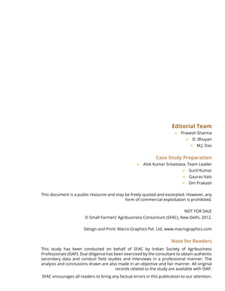 Editorial Team
Pravesh Sharma™™
D. Bhuyan™™
M.J. Das™™
Case Study Preparation
Alok Kumar Srivastava, Team Leader™™
Sunil Kumar™™
Gaurav Vats™™
Om Prakash™™
This document is a public resource and may be freely quoted and excerpted. However, any
form of commercial exploitation is prohibited.
NOT FOR SALE
© Small Farmers’ Agribusiness Consortium (SFAC), New Delhi, 2012.
Design and Print: Macro Graphics Pvt. Ltd. www.macrographics.com
Note for Readers
This study has been conducted on behalf of SFAC by Indian Society of Agribusiness
Professionals (ISAP). Due diligence has been exercised by the consultant to obtain authentic
secondary data and conduct field studies and interviews in a professional manner. The
analysis and conclusions drawn are also made in an objective and fair manner. All original
records related to the study are available with ISAP.
SFAC encourages all readers to bring any factual errors in this publication to our attention.
 