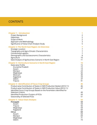 Contents
Chapter 1:	 Introduction 1
Project Background 2
Objectives 2
Scope of Work 2
Approach and Methodology 3
Significance of Value Chain Analysis Study 5
Chapter 2: The North East Region: An Overview 7
Strategic Location 7
Topography and Agro-Climatic Characteristics 7
Connectivity/Logistics 7
Demographic and Socioeconomic Characteristics 8
Agriculture 10
Swot Analysis of Agribusiness Scenario in North East Region 11
Chapter 3:	 Horticulture Scenario in North East Region 13
State-wise Profile 15
Arunachal Pradesh 15
Assam 19
Manipur 23
Meghalaya 26
Mizoram 30
Nagaland 33
Sikkim 37
Tripura 41
Chapter 4:	 Identification of Focus Crop Groups 45
Product-wise Contribution of States in Ner Production Basket (2010-11) 46
Product-wise Contribution of States in Ner Production Value (2010-11) 47
Identified Focus Crop Groups Based on the Parameters Identified for
Selection Criteria 49
Identified Production Clusters of FCGs 50
Seasonality of Selected FCGs 51
Chapter 5:	 Value Chain Analysis 53
Pineapple 53
Assam 54
Tripura 56
Meghalaya 59
Nagaland 60
Citrus 64
Assam 64
Manipur 69
Meghalaya 71
Sikkim 73
 