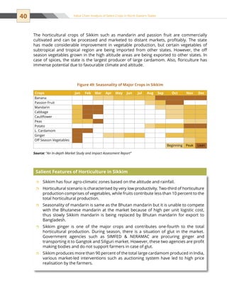 40 Value Chain Analysis of Select Crops in North Eastern States
Sikkim has four agro-climatic zones based on the altitude and rainfall.ˆˆ
Horticultural scenario is characterised by very low productivity. Two-third of horticultureˆˆ
production comprises of vegetables, while fruits contribute less than 10 percent to the
total horticultural production.
Seasonality of mandarin is same as the Bhutan mandarin but it is unable to competeˆˆ
with the Bhutanese mandarin at the market because of high per unit logistic cost,
thus slowly Sikkim mandarin is being replaced by Bhutan mandarin for export to
Bangladesh.
Sikkim ginger is one of the major crops and contributes one-fourth to the totalˆˆ
horticultural production. During season, there is a situation of glut in the market.
Government agencies such as SIMFED  NERAMAC are procuring ginger and
transporting it to Gangtok and Siliguri market. However, these two agencies are profit
making bodies and do not support farmers in case of glut.
Sikkim produces more than 90 percent of the total large cardamom produced in India,ˆˆ
various market-led interventions such as auctioning system have led to high price
realisation by the farmers.
Salient Features of Horticulture in Sikkim
Crops Jan Feb Mar Apr May Jun Jul Aug Sep Oct Nov Dec
Banana                        
Passion Fruit                  
Mandarin                        
Cabbage            
Cauliflower                    
Peas                        
Potato                        
L. Cardamom                        
Ginger                        
Off Season Vegetables                        
                    Beginning Peak Lean
Figure 49: Seasonality of Major Crops in Sikkim
Source: “An In-depth Market Study and Impact Assessment Report”
The horticultural crops of Sikkim such as mandarin and passion fruit are commercially
cultivated and can be processed and marketed to distant markets, profitably. The state
has made considerable improvement in vegetable production, but certain vegetables of
subtropical and tropical region are being imported from other states. However, the off
season vegetables grown in the high altitude areas are being exported to other states. In
case of spices, the state is the largest producer of large cardamom. Also, floriculture has
immense potential due to favourable climate and altitude.
 