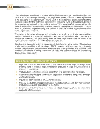 44 Value Chain Analysis of Select Crops in North Eastern States
Tripura has favourable climatic conditions which offer immense scope for cultivation of various
kinds of horticultural crops including fruits, vegetables, spices, nuts and flowers. Agriculture
is the backbone of the economy of Tripura. Most of the indigenous local inhabitants of the
state are engaged in the traditional occupation of cultivating fruits and vegetables. Some of
the important agricultural products of the state of Tripura are jackfruit, orange, pineapple,
banana, mango, litchi, lemon, kharif vegetables, potato, rabi vegetables, cashewnut, coconut,
areca nut, turmeric, ginger and chilly. The farmers of the state practice organic cultivation of
fruits, vegetables and spices.
Tripura has a distinctive advantage and potential in some of the horticulture commodities
such as pineapple (22.58 MT/ha), cabbage (24.42 MT/ha), cauliflower (18.31 MT/ha) and
tomato (21.82 MT/ha). The productivity levels of these crops in the state are found to be
higher, compared to national and NER productivity levels.
Based on the above discussion, it has emerged that there is a wide variety of horticulture
produce/crops available in all the states of NER. However, all these crops do not qualify
to meet the parameter of commercial threshold level to be projected as a potential crop;
therefore an exercise is being carried out to select the potential crops for undertaking
detailed value chain study.
Vegetable produced constitute 2-3rd of the total horticulture crops, although fruitsˆˆ
are only 1/3rd of the total crops. Pineapple is produced in large area, but there is a
problem of abundance.
Productivity of horticulture crops is better than or at par with entire NE Region.ˆˆ
Major chunk of pineapple, jackfruit and vegetables are sent to Bangladesh throughˆˆ
unofficial channels.
Tripura has been notified as an AEZ for pineapple.ˆˆ
The only conduit for pineapple is biweekly markets which present daily harvesting ofˆˆ
produce hence quality degradation of the fields.
Government initiatives have made farmers adopt staggering plants to extend theˆˆ
availability of the produce.
Salient Features of Horticulture in Tripura
 