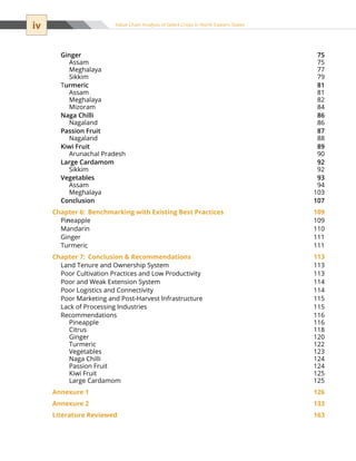 iv Value Chain Analysis of Select Crops in North Eastern States
Ginger 75
Assam 75
Meghalaya 77
Sikkim 79
Turmeric 81
Assam 81
Meghalaya 82
Mizoram 84
Naga Chilli 86
Nagaland 86
Passion Fruit 87
Nagaland 88
Kiwi Fruit 89
Arunachal Pradesh 90
Large Cardamom 92
Sikkim 92
Vegetables 93
Assam 94
Meghalaya 103
Conclusion 107
Chapter 6:	 Benchmarking with Existing Best Practices 109
Pineapple 109
Mandarin 110
Ginger 111
Turmeric 111
Chapter 7:	 Conclusion  Recommendations 113
Land Tenure and Ownership System 113
Poor Cultivation Practices and Low Productivity 113
Poor and Weak Extension System 114
Poor Logistics and Connectivity 114
Poor Marketing and Post-Harvest Infrastructure  115
Lack of Processing Industries 115
Recommendations 116
Pineapple 116
Citrus 118
Ginger 120
Turmeric 122
Vegetables 123
Naga Chilli 124
Passion Fruit 124
Kiwi Fruit 125
Large Cardamom 125
Annexure 1 126
Annexure 2 133
Literature Reviewed 163
 