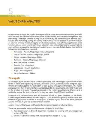 C hap t e r
Value Chain Analysis
5
An extensive study of the production region of the crops was undertaken during the field
visits to map the detailed value chain from production to post-harvest management and
marketing. The stages covered during value chain study are production, pre-harvest, post-
harvest and marketing. During the survey and analysis, various aspects of production such
as sources of input material supply, production practices, level of input application, crop
varieties, labour requirement, technology adoption, intercultural operations, harvesting time
and methods, seasonality, logistics and marketing were covered. Detailed value chains of the
following crops have been mapped:
Pineapple – Assam, Meghalaya, Tripura, Nagaland™™
Citrus – Assam, Manipur, Meghalaya, Sikkim™™
Ginger – Assam, Meghalaya, Sikkim™™
Turmeric – Assam, Meghalaya, Mizoram™™
Kiwi – Arunachal Pradesh™™
Passion Fruit – Nagaland™™
Vegetables – Assam, Meghalaya™™
Naga Chilli – Nagaland™™
Large Cardamom – Sikkim™™
Pineapple
All the eight North Eastern states produce pineapple. The advantageous position of NER in
terms of fertile and organically rich soils, abundant rainfall, water resources and great agro-
climatic diversity supports the cultivation of best quality pineapple in the region. The region
produces more than 40 percent of pineapple produced in the country and almost 90-95 percent
of the produce is organic. Pineapple produced in the region is qualitatively different and is
said to be among the best in the world as they are sweet (high TSS) with less fibre.
Pineapple is a perennial crop with an economic life of 5-7 years, however, in the North
Eastern region; the farmers cultivate it beyond 12-15 years through crop manipulation and
traditional agronomic practices. In many parts of North Tripura and in the Barak valley of
Assam, even 20-25 year old plantations can be seen.
Assam, Tripura, Meghalaya and Nagaland are major pineapple producing states.
There are two popular varieties of pineapple cultivated in North East:
Kew (also known as Smooth Cayenne) – Suitable for canning with an average fruit1.	
weight of 2-3 kg.
Queen – Table fruit variety with an average fruit weight of 1-2 kg.2.	
 