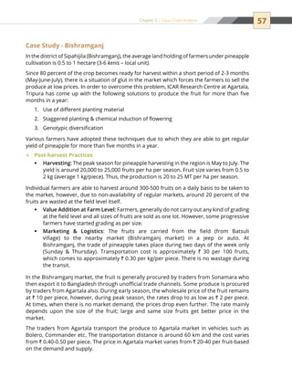 57Chapter 5 | Value Chain Analysis
Case Study - Bishramganj
In the district of Sipahijila (Bishramganj), the average land holding of farmers under pineapple
cultivation is 0.5 to 1 hectare (3-6 kenis – local unit).
Since 80 percent of the crop becomes ready for harvest within a short period of 2-3 months
(May-June-July), there is a situation of glut in the market which forces the farmers to sell the
produce at low prices. In order to overcome this problem, ICAR Research Centre at Agartala,
Tripura has come up with the following solutions to produce the fruit for more than five
months in a year:
Use of different planting material1.	
Staggered planting  chemical induction of flowering2.	
Genotypic diversification3.	
Various farmers have adopted these techniques due to which they are able to get regular
yield of pineapple for more than five months in a year.
Post-harvest Practices™™
Harvesting:ƒƒ The peak season for pineapple harvesting in the region is May to July. The
yield is around 20,000 to 25,000 fruits per ha per season. Fruit size varies from 0.5 to
2 kg (average 1 kg/piece). Thus, the production is 20 to 25 MT per ha per season.
Individual farmers are able to harvest around 300-500 fruits on a daily basis to be taken to
the market, however, due to non-availability of regular markets, around 20 percent of the
fruits are wasted at the field level itself.
Value Addition at Farm Level:ƒƒ Farmers, generally do not carry out any kind of grading
at the field level and all sizes of fruits are sold as one lot. However, some progressive
farmers have started grading as per size.
Marketing  Logisticsƒƒ : The fruits are carried from the field (from Batsuli
village) to the nearby market (Bishramganj market) in a jeep or auto. At
Bishramganj, the trade of pineapple takes place during two days of the week only
(Sunday  Thursday). Transportation cost is approximately ` 30 per 100 fruits,
which comes to approximately ` 0.30 per kg/per piece. There is no wastage during
the transit.
In the Bishramganj market, the fruit is generally procured by traders from Sonamara who
then export it to Bangladesh through unofficial trade channels. Some produce is procured
by traders from Agartala also. During early season, the wholesale price of the fruit remains
at ` 10 per piece, however, during peak season, the rates drop to as low as ` 2 per piece.
At times, when there is no market demand, the prices drop even further. The rate mainly
depends upon the size of the fruit; large and same size fruits get better price in the
market.
The traders from Agartala transport the produce to Agartala market in vehicles such as
Bolero, Commander etc. The transportation distance is around 60 km and the cost varies
from ` 0.40-0.50 per piece. The price in Agartala market varies from ` 20-40 per fruit-based
on the demand and supply.
 