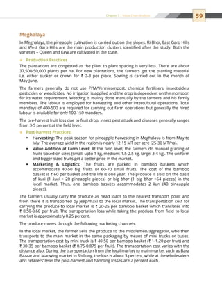 59Chapter 5 | Value Chain Analysis
Meghalaya
In Meghalaya, the pineapple cultivation is carried out on the slopes. Ri Bhoi, East Garo Hills
and West Garo Hills are the main production clusters identified after the study. Both the
varieties – Queen and Kew are cultivated in the state.
Production Practices™™
The plantations are congested as the plant to plant spacing is very less. There are about
37,500-50,000 plants per ha. For new plantations, the farmers get the planting material
i.e. either sucker or crown for ` 2-3 per piece. Sowing is carried out in the month of
May-June.
The farmers generally do not use FYM/Vermicompost, chemical fertilisers, insecticides/
pesticides or weedicides. No irrigation is applied and the crop is dependent on the monsoon
for its water requirement. Weeding is mainly done manually by the farmers and his family
members. The labour is employed for harvesting and other intercultural operations. Total
mandays of 400-500 are required for carrying out farm operations but generally the hired
labour is available for only 100-150 mandays.
The pre-harvest fruit loss due to fruit drop, insect pest attack and diseases generally ranges
from 3-5 percent at the field level.
Post-harvest Practices:™™
Harvesting:ƒƒ The peak season for pineapple harvesting in Meghalaya is from May to
July. The average yield in the region is nearly 12-15 MT per acre (25-30 MT/ha).
Value Addition at Farm Level:ƒƒ At the field level, the farmers do manual grading of
fruits based on sizes (small: upto 1 kg, medium: 1.5-2.5 kg, large: 3-4 kg). The uniform
and bigger sized fruits get a better price in the market.
Marketing  Logistics:ƒƒ The fruits are packed in bamboo baskets which
accommodate 40-50 big fruits or 60-70 small fruits. The cost of the bamboo
basket is ` 60 per basket and the life is one year. The produce is sold on the basis
of kuri (1 kuri = 20 pineapple pieces) or big bhar (1 big bhar =64 pieces) in the
local market. Thus, one bamboo baskets accommodates 2 kuri (40 pineapple
pieces).
The farmers usually carry the produce as head loads to the nearest transport point and
from there it is transported by jeep/maxi to the local market. The transportation cost for
carrying the produce to local market is ` 20-25 per bamboo basket which translates into
` 0.50-0.60 per fruit. The transportation loss while taking the produce from field to local
market is approximately 0.25 percent.
The produce moves through the following marketing channels:
In the local market, the farmer sells the produce to the middlemen/aggregator, who then
transports to the main market in the same packaging by means of mini trucks or buses.
The transportation cost by mini truck is ` 40-50 per bamboo basket (` 1-1.20 per fruit) and
` 30-35 per bamboo basket (` 0.75-0.875 per fruit). The transportation cost varies with the
distance also. During the transportation from the local market to main market such as Bara
Bazaar and Maowing market in Shillong, the loss is about 3 percent, while at the wholesaler’s
and retailers’ level the post-harvest and handling losses are 2 percent each.
 