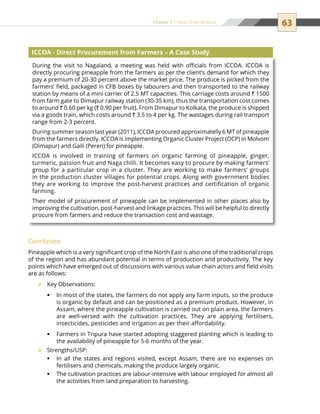 63Chapter 5 | Value Chain Analysis
Conclusion
Pineapple which is a very significant crop of the North East is also one of the traditional crops
of the region and has abundant potential in terms of production and productivity. The key
points which have emerged out of discussions with various value chain actors and field visits
are as follows:
Key Observations:™™
In most of the states, the farmers do not apply any farm inputs, so the produceƒƒ
is organic by default and can be positioned as a premium product. However, in
Assam, where the pineapple cultivation is carried out on plain area, the farmers
are well-versed with the cultivation practices. They are applying fertilisers,
insecticides, pesticides and irrigation as per their affordability.
Farmers in Tripura have started adopting staggered planting which is leading toƒƒ
the availability of pineapple for 5-6 months of the year.
Strengths/USP:™™
In all the states and regions visited, except Assam, there are no expenses onƒƒ
fertilisers and chemicals, making the produce largely organic.
The cultivation practices are labour-intensive with labour employed for almost allƒƒ
the activities from land preparation to harvesting.
During the visit to Nagaland, a meeting was held with officials from ICCOA. ICCOA is
directly procuring pineapple from the farmers as per the client’s demand for which they
pay a premium of 20-30 percent above the market price. The produce is picked from the
farmers’ field, packaged in CFB boxes by labourers and then transported to the railway
station by means of a mini carrier of 2.5 MT capacities. This carriage costs around ` 1500
from farm gate to Dimapur railway station (30-35 km), thus the transportation cost comes
to around ` 0.60 per kg (` 0.90 per fruit). From Dimapur to Kolkata, the produce is shipped
via a goods train, which costs around ` 3.5 to 4 per kg. The wastages during rail transport
range from 2-3 percent.
During summer season last year (2011), ICCOA procured approximatelly 6 MT of pineapple
from the farmers directly. ICCOA is implementing Organic Cluster Project (OCP) in Molvom
(Dimapur) and Gaili (Peren) for pineapple.
ICCOA is involved in training of farmers on organic farming of pineapple, ginger,
turmeric, passion fruit and Naga chilli. It becomes easy to procure by making farmers’
group for a particular crop in a cluster. They are working to make farmers’ groups
in the production cluster villages for potential crops. Along with government bodies
they are working to improve the post-harvest practices and certification of organic
farming.
Their model of procurement of pineapple can be implemented in other places also by
improving the cultivation, post-harvest and linkage practices. This will be helpful to directly
procure from farmers and reduce the transaction cost and wastage.
ICCOA - Direct Procurement from Farmers – A Case Study
 