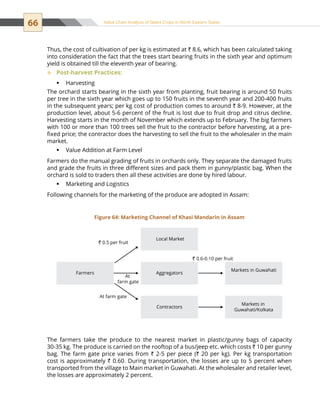 66 Value Chain Analysis of Select Crops in North Eastern States
Thus, the cost of cultivation of per kg is estimated at ` 8.6, which has been calculated taking
into consideration the fact that the trees start bearing fruits in the sixth year and optimum
yield is obtained till the eleventh year of bearing.
Post-harvest Practices:™™
Harvestingƒƒ
The orchard starts bearing in the sixth year from planting, fruit bearing is around 50 fruits
per tree in the sixth year which goes up to 150 fruits in the seventh year and 200-400 fruits
in the subsequent years; per kg cost of production comes to around ` 8-9. However, at the
production level, about 5-6 percent of the fruit is lost due to fruit drop and citrus decline.
Harvesting starts in the month of November which extends up to February. The big farmers
with 100 or more than 100 trees sell the fruit to the contractor before harvesting, at a pre-
fixed price; the contractor does the harvesting to sell the fruit to the wholesaler in the main
market.
Value Addition at Farm Levelƒƒ
Farmers do the manual grading of fruits in orchards only. They separate the damaged fruits
and grade the fruits in three different sizes and pack them in gunny/plastic bag. When the
orchard is sold to traders then all these activities are done by hired labour.
Marketing and Logisticsƒƒ
Following channels for the marketing of the produce are adopted in Assam:
The farmers take the produce to the nearest market in plastic/gunny bags of capacity
30-35 kg. The produce is carried on the rooftop of a bus/jeep etc. which costs ` 10 per gunny
bag. The farm gate price varies from ` 2-5 per piece (` 20 per kg). Per kg transportation
cost is approximately ` 0.60. During transportation, the losses are up to 5 percent when
transported from the village to Main market in Guwahati. At the wholesaler and retailer level,
the losses are approximately 2 percent.
Farmers
` 0.5 per fruit
` 0.6-0.10 per fruit
Local Market
Aggregators
Markets in Guwahati
Markets in
Guwahati/Kolkata
At farm gate
At
farm gate
Contractors
Figure 64: Marketing Channel of Khasi Mandarin in Assam
 