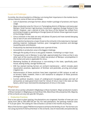 71Chapter 5 | Value Chain Analysis
Issues and Challenges
Currently, the citrus/mandarins of Manipur are losing their importance in the market due to
various reasons; some of them are as follows:
Lack of awareness amongst farmers about modern package of practices and inputs™™
usage.
Major production area for Citrus is in Tamenglong district of Manipur and every year™™
Manipur Small Farmers’ Agri-business Consortium organises Orange Festival in the
district. However, over a period of time, the focus of the festival has shifted from
promoting Oranges to spending on Orange Queen (A Fashion Show organised as part
of the Orange Festival).
Citrus orchards in the state are very old (above 50 years) and have started decaying™™
due to lack of care and maintenance.
Citrus decline has become a major threat to the orchards in the state due to improper™™
planting material, inadequate nutrition, poor management practices and damage
caused by pests and diseases.
Productivity has declined drastically over a period of time.™™
Accessibility to production area is the biggest challenge.™™
Although the quality of citrus is very good, however, marketing is a major issue.™™
Transportation cost in Manipur is very high, approximately four times as that in any™™
other part of the country and this makes any product of Manipur uncompetitive in
the market and same is applicable for citrus.
Marketing facilities  infrastructure is non-existing in the state, specifically pack-™™
house, waxing facility, storage facilities etc.
KVK has started training farmers on orchard maintenance – which includes plant™™
rejuvenation practices, application of fertiliser and pesticides, pruning and proper
irrigation etc.
Demonstration of these practices have been organised at KVK campus as well as™™
at farmers’ fields, however, there is still resistance to adoption of these practices
amongst the farmers.
Current political situation, issues of underground insurgency groups and lack of™™
seriousness at state government level for revival of citrus crop in the state are few
factors, which have restricted the development of citrus in the state.
Meghalaya
The main citrus variety cultivated in Meghalaya is Khasi mandarin. Major production clusters
of Khasi mandarin in Meghalaya are East Khasi Hills, West Khasi Hills and Jaintia Hills. Majority
of the orchards are very old upto 80-150 years.
Production Practices™™
Due to less plant to plant spacing, the plantations are congested. Number of trees per acre
varies from 200 to 300 (500-750 per ha). For new plantations, the planting material costs
` 15-25 per plant. The sowing for new orchards is carried in the months of June-July.
Most of the farmers apply FYM/Vermicompost to enhance the fertility of soil. The farmers are
not using any kind of chemical fertiliser in the orchards. Use of insecticides and pesticides by
 