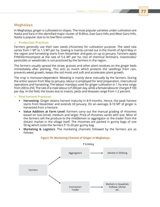 77Chapter 5 | Value Chain Analysis
Meghalaya
In Meghalaya, ginger is cultivated on slopes. The most popular varieties under cultivation are
Nadia and Vara in the identified major cluster of Ri Bhoi, East Garo Hills and West Garo Hills.
Nadia is popular due to its low fibre content.
Production Practices™™
Farmers generally use their own seeds (rhizomes) for cultivation purpose. The seed rate
varies from 1 MT to 1.5 MT per ha. Sowing is mainly carried out in the month of April-May in
the region and harvesting starts from November and goes on up to January. Farmers apply
FYM/Vermicompost at the rate of 5-6 MT per ha. Use of chemical fertilisers, insecticides/
pesticides or weedicides is not practiced by the farmers in the region.
The farmers usually spread the straw, grasses and other plant residues on the ginger beds
immediately after planting. This acts as mulch which protects the seedlings from rain,
prevents weed growth, keeps the soil moist and soft and accelerates plant growth.
The crop is monsoon-dependent. Weeding is mainly done manually by the farmers. During
the entire season from May to January, labour is employed for land preparation, intercultural
operations and harvesting. The labour mandays used for ginger cultivation in 1 ha area range
from 200 to 250. The rate of a male labour is ` 200 per day, while a female labourer charges ` 100
per day. In the field, the losses due to insects, pests and diseases range from 1-2 percent.
Post-harvest Practices:™™
Harvesting:ƒƒ Ginger attains harvest maturity in 8-9 months. Hence, the peak harvest
starts from November and extends till January. On an average, 8-10 MT of ginger is
harvested from a hectare.
Value Addition at Farm Level:ƒƒ Farmers carry out the manual grading of rhizomes
based on size (small, medium and large). Price of rhizomes varies with size. Most of
the farmers sell the produce to the middlemen or aggregator or the trader from the
distant market in the village itself. The rhizomes are packed in gunny bags of size
50 kg which costs the farmers ` 15-20 per gunny bag.
Marketing  Logistics:ƒƒ The marketing channels followed by the farmers are as
follows:
Farmers
` 0.60/kg
Aggregators Market in Shillong
Contractor/
Trader
Markets in Guwahati,
Kolkata, Silchar
etc.
Figure 70: Marketing Channel of Ginger in Meghalaya
 