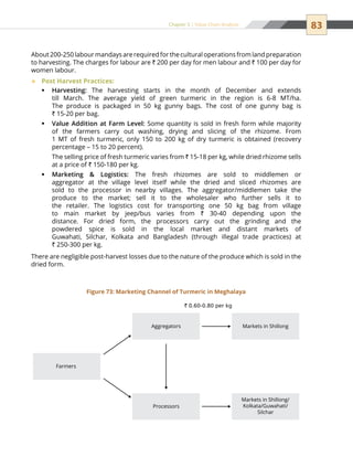 83Chapter 5 | Value Chain Analysis
About 200-250 labour mandays are required for the cultural operations from land preparation
to harvesting. The charges for labour are ` 200 per day for men labour and ` 100 per day for
women labour.
Post Harvest Practices:™™
Harvesting:ƒƒ The harvesting starts in the month of December and extends
till March. The average yield of green turmeric in the region is 6-8 MT/ha.
The produce is packaged in 50 kg gunny bags. The cost of one gunny bag is
` 15-20 per bag.
Value Addition at Farm Level:ƒƒ Some quantity is sold in fresh form while majority
of the farmers carry out washing, drying and slicing of the rhizome. From
1 MT of fresh turmeric, only 150 to 200 kg of dry turmeric is obtained (recovery
percentage – 15 to 20 percent).
	The selling price of fresh turmeric varies from ` 15-18 per kg, while dried rhizome sells
at a price of ` 150-180 per kg.
Marketing  Logistics:ƒƒ The fresh rhizomes are sold to middlemen or
aggregator at the village level itself while the dried and sliced rhizomes are
sold to the processor in nearby villages. The aggregator/middlemen take the
produce to the market; sell it to the wholesaler who further sells it to
the retailer. The logistics cost for transporting one 50 kg bag from village
to main market by jeep/bus varies from ` 30-40 depending upon the
distance. For dried form, the processors carry out the grinding and the
powdered spice is sold in the local market and distant markets of
Guwahati, Silchar, Kolkata and Bangladesh (through illegal trade practices) at
` 250-300 per kg.
There are negligible post-harvest losses due to the nature of the produce which is sold in the
dried form.
Farmers
` 0.60-0.80 per kg
Aggregators Markets in Shillong
Processors
Markets in Shillong/
Kolkata/Guwahati/
Silchar
Figure 73: Marketing Channel of Turmeric in Meghalaya
 