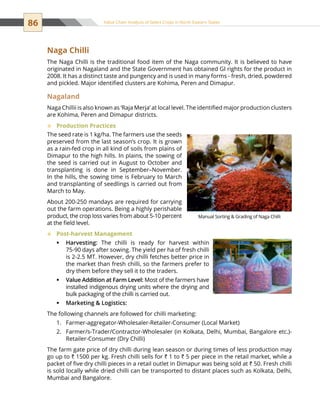 86 Value Chain Analysis of Select Crops in North Eastern States
Naga Chilli
The Naga Chilli is the traditional food item of the Naga community. It is believed to have
originated in Nagaland and the State Government has obtained GI rights for the product in
2008. It has a distinct taste and pungency and is used in many forms - fresh, dried, powdered
and pickled. Major identified clusters are Kohima, Peren and Dimapur. 
Nagaland
Naga Chillii is also known as ‘Raja Merja’ at local level. The identified major production clusters
are Kohima, Peren and Dimapur districts.
Production Practices™™
The seed rate is 1 kg/ha. The farmers use the seeds
preserved from the last season’s crop. It is grown
as a rain-fed crop in all kind of soils from plains of
Dimapur to the high hills. In plains, the sowing of
the seed is carried out in August to October and
transplanting is done in September–November.
In the hills, the sowing time is February to March
and transplanting of seedlings is carried out from
March to May.
About 200-250 mandays are required for carrying
out the farm operations. Being a highly perishable
product, the crop loss varies from about 5-10 percent
at the field level.
Post-harvest Management™™
Harvesting:ƒƒ The chilli is ready for harvest within
75-90 days after sowing. The yield per ha of fresh chilli
is 2-2.5 MT. However, dry chilli fetches better price in
the market than fresh chilli, so the farmers prefer to
dry them before they sell it to the traders.
Value Addition at Farm Level:ƒƒ Most of the farmers have
installed indigenous drying units where the drying and
bulk packaging of the chilli is carried out.
Marketing  Logistics:ƒƒ
The following channels are followed for chilli marketing:
Farmer-aggregator-Wholesaler-Retailer-Consumer (Local Market)1.	
Farmer/s-Trader/Contractor-Wholesaler (in Kolkata, Delhi, Mumbai, Bangalore etc.)-2.	
Retailer-Consumer (Dry Chilli)
The farm gate price of dry chilli during lean season or during times of less production may
go up to ` 1500 per kg. Fresh chilli sells for ` 1 to ` 5 per piece in the retail market, while a
packet of five dry chilli pieces in a retail outlet in Dimapur was being sold at ` 50. Fresh chilli
is sold locally while dried chilli can be transported to distant places such as Kolkata, Delhi,
Mumbai and Bangalore.
Manual Sorting  Grading of Naga Chilli
 