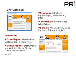 Ihr Campus Studium:  Aufgaben, Ergänzungen, Karteikarten, Infos … Interaktiv:  Forum, Chat, WhoisWho … Service:  Weißes Brett, Links, Karriere, Selbstständigkeit …  Online-PR Grundlagen:  Geschichte, Zielgruppen, Krisen-PR  … Schwerpunkt:  Instrumente wie Website, Social Media, Online Medienarbeit …  