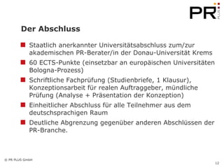 Der Abschluss Staatlich anerkannter Universitätsabschluss zum/zur akademischen PR-Berater/in der Donau-Universität Krems 60 ECTS-Punkte (einsetzbar an europäischen Universitäten Bologna-Prozess) Schriftliche Fachprüfung (Studienbriefe, 1 Klausur), Konzeptionsarbeit für realen Auftraggeber, mündliche Prüfung (Analyse + Präsentation der Konzeption) Einheitlicher Abschluss für alle Teilnehmer aus dem deutschsprachigen Raum Deutliche Abgrenzung gegenüber anderen Abschlüssen der PR-Branche.  
