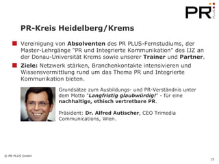 PR-Kreis Heidelberg/Krems Vereinigung von  Absolventen  des PR PLUS-Fernstudiums, der Master-Lehrgänge "PR und Integrierte Kommunikation" des IJZ an der Donau-Universität Krems sowie unserer  Trainer  und  Partner . Ziele:  Netzwerk stärken, Branchenkontakte intensivieren und Wissensvermittlung rund um das Thema PR und Integrierte Kommunikation bieten. Grundsätze zum Ausbildungs- und PR-Verständnis unter dem Motto " Langfristig glaubwürdig! " - für eine  nachhaltige, ethisch vertretbare PR . Präsident:  Dr. Alfred Autischer , CEO Trimedia Communications, Wien. 