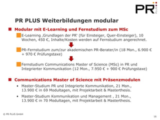 PR PLUS Weiterbildungen modular Modular mit E-Learning und Fernstudium zum MSc E-Learning ‚Grundlagen der PR‘ (für Einsteiger, Quer-Einsteiger), 10 Wochen, 450 €, Inhalte/Kosten werden auf Fernstudium angerechnet. PR-Fernstudium zum/zur akademischen PR-Berater/in (18 Mon., 6.900 € + 970 € Prüfungstaxe) Fernstudium Communications Master of Science (MSc) in PR und Integrierter Kommunikation (12 Mon., 7.950 € + 900 € Prüfungstaxe) Communications Master of Science mit Präsenzmodulen Master-Studium PR und Integrierte Kommunikation, 21 Mon., 13.900 € in 69 Modultagen, mit Projektarbeit & Masterthesis. Master-Studium Kommunikation und Management , 21 Mon., 13.900 € in 70 Modultagen, mit Projektarbeit & Masterthesis.  