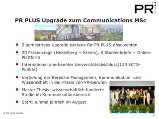PR PLUS Upgrade zum Communications MSc 2-semestriges Upgrade exklusiv für PR PLUS-Absolventen 20 Präsenztage (Heidelberg + Krems), 8 Studienbriefe + Online-Plattform International anerkannter Universitätsabschluss(120 ECTS-Punkte) Vertiefung der Bereiche Management, Kommunikation  und Wissenschaft in der Praxis von PR-Berufen  Master Thesis: wissenschaftlich fundierte  Studie im Kommunikationsbereich Start: einmal jährlich im August 