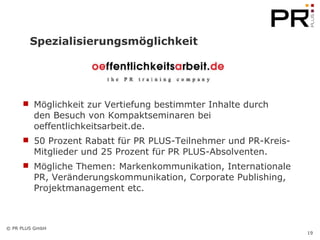 Spezialisierungsmöglichkeit Möglichkeit zur Vertiefung bestimmter Inhalte durch  den Besuch von Kompaktseminaren bei oeffentlichkeitsarbeit.de. 50 Prozent Rabatt für PR PLUS-Teilnehmer und PR-Kreis-Mitglieder und 25 Prozent für PR PLUS-Absolventen. Mögliche Themen: Markenkommunikation, Internationale PR, Veränderungskommunikation, Corporate Publishing, Projektmanagement etc.  