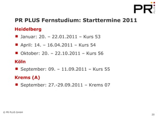 PR PLUS Fernstudium: Starttermine 2011 Heidelberg Januar: 20. – 22.01.2011 – Kurs 53 April: 14. – 16.04.2011 – Kurs 54 Oktober: 20. – 22.10.2011 – Kurs 56 Köln September: 09. – 11.09.2011 – Kurs 55 Krems (A) September: 27.-29.09.2011 – Krems 07 