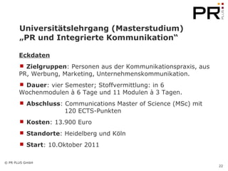 Universitätslehrgang (Masterstudium)  „PR und Integrierte Kommunikation“  Eckdaten Zielgruppen : Personen aus der Kommunikationspraxis, aus PR, Werbung, Marketing, Unternehmenskommunikation.  Dauer : vier Semester; Stoffvermittlung: in 6 Wochenmodulen à 6 Tage und 11 Modulen à 3 Tagen.  Abschluss : Communications Master of Science (MSc) mit  120 ECTS-Punkten Kosten : 13.900 Euro  Standorte : Heidelberg und Köln Start : 10.Oktober 2011 