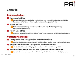 Inhalte Basiscurriculum Kommunikation z.B. Einführung in Integrierte Kommunikation, Kommunikationswissenschaft, Interkulturelle Kommunikation, Kommunikationspsychologie  Management   Unternehmensführung und Change Management, Marketingplanung, Konfliktmanagement,... Recht und Ethik Urheber- und Markenrecht, Medienrecht, Unternehmens- und Medienethik uvm.  Vertiefungsfächer Disziplinen der Integrierten Kommunikation Online-PR, Krisenkommunikation, Medienarbeit, Dialog- und Eventmarketing,... Angewandte PR und Integrierte Kommunikation z.B. Public Affairs & Lobbying, Evaluation und Wertschöpfung, CSR Wissenschaft in der Praxis von Kommunikationsberufen Soziale Netzwerkanalyse, Trendforschung, Politische und Soziale Systeme,... 