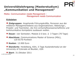 Universitätslehrgang (Masterstudium)  „Kommunikation und Management“ Eckdaten Zielgruppen : Angehende Führungskräfte, Personen aus der mittleren Managementebene aus Organisationen; Abteilungs-, Projekt- und Teamleiter, die ihre wirtschaftswissenschaftliche und kommunikative Kompetenz ausbauen wollen. Dauer : vier Semester; Module à 6 bzw. à  3 Tagen (70 Tage) Abschluss : Communications Master of Science (MSc),  120 ECTS-Punkten Kosten : 13.900 Euro  Standorte : Heidelberg, Köln, 5 Tage Auslandsmodul an der  University of Colorado at Boulder, USA Start : 31.Oktober 2011 Motto: Communication needs Management - Management needs Communication   