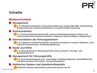Inhalte Basiscurriculum Management   z. B. Managementsysteme, Unternehmensführung, Angewandte BWL (Buchhaltung, Kostenrechnung), Volkswirtschaftslehre, Finanzwirtschaft, Marketing Kommunikation z. B. Kommunikationswissenschaft, Kommunikationspsychologie, Interne und externe Unternehmenskommunikation; Integrierte Kommunikation, Medienarbeit Kommunikation als Führungselement z. B. Kognition und Kommunikation, Krisenkommunikation, Investor Relations, Cross Cultural Communication, Verhandlungsführung Recht und Ethik z. B. Wirtschaftsrecht, Rechtssystematik, Start-up-Recht, Vertrags- und Gesellschaftsrecht Management für Führungskräfte z.B. Personalmanagement und –controlling, Projektmanagement, Geschäftsbericht und Bilanzanalyse, Controlling, Change Management Politisches System und Gesellschaftspolitik Politisches System Deutschland, politisches System der EU 