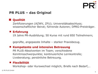 PR PLUS – das Original Qualität   Zertifizierungen (AZWV, ZFU); Universitätsabschluss;  wissenschaftlicher Beirat; führende Autoren; DPRG-Preisträger. Erfahrung 19 Jahre PR-Ausbildung; 50 Kurse mit rund 850 Teilnehmern;  geprüfte, angepasste Inhalte – starker Praxisbezug. Kompetente und intensive Betreuung PR PLUS-Absolventen im Team; verschiedene  Kenntnisschwerpunkte; kontinuierliche Lernkontrolle;  Liveberatung; persönliche Betreuung. Flexibilität Workshop- oder Kurswechsel möglich; Briefe nach Bedarf,… 