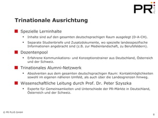 Trinationale Ausrichtung Spezielle Lerninhalte Inhalte sind auf den gesamten deutschsprachigen Raum ausgelegt (D-A-CH).  Separate Studienbriefe und Zusatzdokumente, wo spezielle landesspezifische Informationen angebracht sind (z.B. zur Medienlandschaft, zu Berufsfeldern).  Dozentenpool Erfahrene Kommunikations- und Konzeptionstrainer aus Deutschland, Österreich und der Schweiz. Trinationales Alumni-Netzwerk Absolventen aus dem gesamten deutschsprachigen Raum: Kontaktmöglichkeiten sowohl im eigenen näheren Umfeld, als auch über die Landesgrenzen hinweg.  Wissenschaftliche Leitung durch Prof. Dr. Peter Szyszka Experte für Gemeinsamkeiten und Unterschiede der PR-Märkte in Deutschland, Österreich und der Schweiz. 