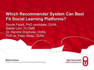 Which Recommender System Can Best 
Fit Social Learning Platforms? 
Soude Fazeli, PhD candidate, OUNL 
Babak Loni, TU Delft 
Dr. Hendrik Drachsler, OUNL 
Prof. dr. Peter Sloep, OUNL 
 