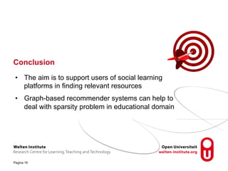 Conclusion 
• The aim is to support users of social learning 
platforms in finding relevant resources 
• Graph-based recommender systems can help to 
deal with sparsity problem in educational domain 
Pagina 16 
 
