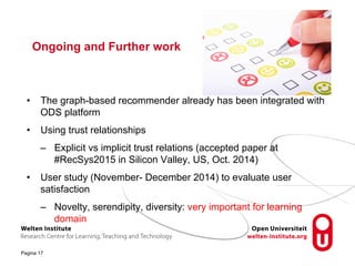 Ongoing and Further work 
• The graph-based recommender already has been integrated with 
ODS platform 
• Using trust relationships 
– Explicit vs implicit trust relations (accepted paper at 
Pagina 17 
#RecSys2015 in Silicon Valley, US, Oct. 2014) 
• User study (November- December 2014) to evaluate user 
satisfaction 
– Novelty, serendipity, diversity: very important for learning 
domain 
 