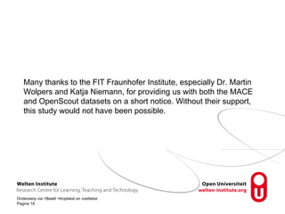 Many thanks to the FIT Fraunhofer Institute, especially Dr. Martin 
Wolpers and Katja Niemann, for providing us with both the MACE 
and OpenScout datasets on a short notice. Without their support, 
this study would not have been possible. 
Onderwerp via Beeld Koptekst en voettekst 
Pagina 18 
 