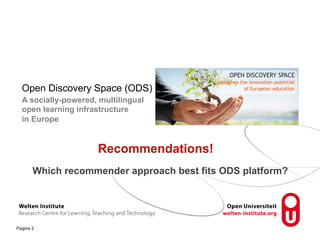 Which Recommender System Can 
Best Fit Social Learning 
Platforms? 
Open Discovery Space (ODS) 
A socially-powered, multilingual 
open learning infrastructure 
in Europe 
Pagina 2 
Recommendations! 
Which recommender approach best fits ODS platform? 
 