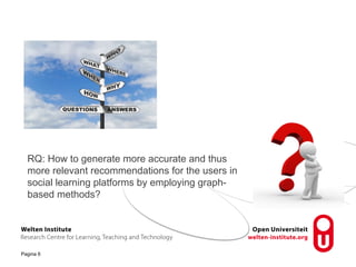 RQ: How to generate more accurate and thus 
more relevant recommendations for the users in 
social learning platforms by employing graph-based 
Pagina 6 
methods? 
 