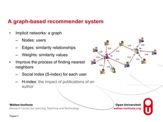 A graph-based recommender system 
• Implicit networks: a graph 
– Nodes: users 
– Edges: similarity relationships 
– Weights: similarity values 
• Improve the process of finding nearest 
neighbors 
– Social Index (S-index) for each user 
– H-index: the impact of publications of an 
Pagina 7 
author 
 