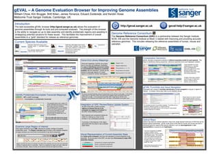 gEVAL – A Genome Evaluation Browser for Improving Genome Assemblies! 
William Chow, Kim Brugger, Britt Kilian, James Torrance, Eduard Zuiderwijk, and Kerstin Howe! 
Wellcome Trust Sanger Institute, Cambridge, UK.! 
http://geval.sanger.ac.uk! 
geval-help@sanger.ac.uk! 
gEVAL Punchlists and Issue Navigation! 
Automated lists created to facilitate identification of and navigation to issues or regions of 
interest. In browser menus also help to jump between issues.! 
! 
Optical Maps! 
Optical map data are ordered restriction maps from single stained molecules of DNA that can be 
aligned against assemblies. gEVAL hosts some of this data for human and mouse and aids in 
identifying genomic regions that requires attention, such as rearrangements or mis-representation 
of sequence and haplotypes. ! 
! 
Introduction! 
The web-accessible gEVAL browser (http://geval.sanger.ac.uk) allows the evaluation of 
genome assemblies through its tools and pre-computed analyses. The strength of this browser 
is the ability to navigate an up to date assembly and identify problematic regions and assisting in 
strategizing potential solutions for these issues. This facilitates the improvement of overall 
assemblies to a “gold” standard for release as reference genomes.! 
Mapped multiple times 
Wrong direction (<<, <>, >>) 
Wrong distance from partner 
Integration of GRC Review/Status Update System! 
A! s part of the GRC curation process, 
regions of interest that are to be 
evaluated are tagged and tracked via 
the GRC review ticketing system. ! 
! 
Both resolved and unresolved tickets are 
visible for viewing as a track on the 
browser or as a dedicated punchlist. ! 
! 
A summary of the features in the region 
associated with the ticket is also available 
(right insert).! 
Visual Representation of Current Assembly State! 
Our build cycle is frequent, and thus can represent a current snapshot of the 
assembly. As we are part of the GRC, we also have first access to major GRC 
assembly releases.! 
Component 
in 
sequencing 
Pipeline. 
Phase 
1 
unfinished 
component. 
Phase 
2/3 
finished 
component. 
Comparative Genomics! 
gEVAL includes comparative analyses of different assembly builds for each species. This 
helps in identifying missing sequences, reference assembly errors and haplotypic variation.! 
! 
A gap separates two clone 
components in a zebrafish 
bulid. Investigating the 
alignments against two whole 
genome shotgun (wgs) 
assemblies reveal size of gap 
and missing sequence.! 
A region of the wgs is used to 
cover the gap in a later build. 
(bonus: a clone is also in 
pipeline, grey box above). ! 
The clone component AL596089 
contains a deletion and is 
highlighted by the 3 cell line optical 
map analysis (right). This would not 
have been captured because the 
clone overlaps do not extend far 
enough to show this. An issue that 
is tagged and reported in GRC 
ticket: HG-1482.! 
! 
Optical Map data provided by the D. 
Schwartz Lab (UW Madison).! 
Popup menus on tracks to quickly 
help navigate between previous/ 
next overlap between components 
along a chr (below).! 
An example overview of punchlists available. Punchlists can be 
tailored for different projects, on request (above).! 
Components potentially placed on the wrong chr using marker 
evidence listed per chr (below).! 
Current Species Available! 
Identify Problematic/Incomplete Transcript Mappings! 
GREEN – 98% cutoff coverage ! 
ORANGE – Incomplete or problematic transcript! 
! 
• This example shows how a region of 2 
clones (dark/light blue boxes on contig 
track) have incorrect orientation.! 
• The overlapping gene ryr1b, therefore 
looked to be split on opposite strands! 
• The incorrect orientation of 2 gap 
spanning fosmids confirmed the 
assertion that CU138549 was in the 
wrong orientation.! 
! 
The up to date path returns the correct 
gene structure and clone end mapping.! 
before! 
after! 
Examine Large Region of Interest! 
View region windows of up to 2Mb, allowing for greater vantage of possible 
problematic areas. The Region overview page provides a less detailed snapshot 
of larger windows up to the entire chromosome or top level component.! 
! 
! 
Region overview can show, for example, the state of the assembly and how much are unfinished, 
finished or sequence that is in production. Above is a snapshot of a region just under 10Mb and 
the clones in the path. Status of clones can be quickly scanned and regions prioritized. ! 
Clone End Library Mappings! 
! 
Mapped 1 time 
Spanning partner in the vicinity 
Clone end mappings in gEVAL are unique 
due to how they are displayed, facilitating 
the ease of identifying concurrent clones 
or inconsistencies relating to a potential 
problem with the assembly. Clones can be 
picked to close gap regions or to span 
regions of interest for further interrogation.! 
! 
before! 
after! 
The above example illustrates using end placements to pick clones to cover gaps. In the before 
image, there is a gap with a BAC clone spanning the gapped region according to their end 
placements (orange). In the subsequent assembly (after image above) with the clone 
sequenced, the unfinished clone places well in the region, as illustrated by the green clone 
overlaps.! 
Human! 
GRCh38, GRCh37pX (latest patch), 
NCBI36, CHM1_1.1, NA12878, HuREF, 
YH1/2.0. ! 
Zebrafish! 
Zv9, WGS28, WGS29, WGS31, ! 
z.2013.12.06, z.2014.03.14.! 
! 
Mouse! 
GRCm38, GRCm38pX (latest patch), 
GRCm37B/C, NCBIm37, wgs_c57bl6j, 
wgs_celera, MGSCv3, m.2013.03.15.! 
Helminth! 
Echinococcus multilocularis! 
Schistosoma mansoni ! 
Stronglyoides ratti! 
Genome Reference Consortium! 
The Genome Reference Consortium (GRC) is a partnership between the Sanger Institute, 
NCBI, EBI and the Genome Institute at Wash U tasked with improving and providing accurate 
reference genomes. This includes releasing the reference assemblies of human, mouse and 
zebrafish. ! 
Pig! 
Sscrofa10.2! 
The red arrows highlights the 
incorrect orientation of these 
ryr1b gene split fosmid ends. ! 
on opposite 
strands! 
Clone end placements reveal sequence that can be placed in the gap 
region. Assembly reveals newly sequenced clone in path.! 
