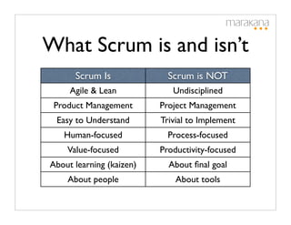 What Scrum is and isn’t
      Scrum Is              Scrum is NOT
     Agile & Lean            Undisciplined
 Product Management       Project Management
 Easy to Understand       Trivial to Implement
   Human-focused            Process-focused
    Value-focused         Productivity-focused
About learning (kaizen)     About ﬁnal goal
    About people              About tools
 