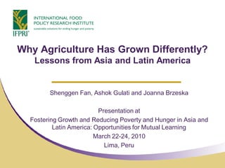 Why Agriculture Has Grown Differently?
   Lessons from Asia and Latin America


        Shenggen Fan, Ashok Gulati and Joanna Brzeska

                          Presentation at
  Fostering Growth and Reducing Poverty and Hunger in Asia and
          Latin America: Opportunities for Mutual Learning
                         March 22-24, 2010
                            Lima, Peru
 