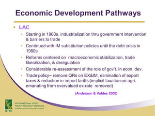 Economic Development Pathways
 LAC
  • Starting in 1960s, industrialization thru government intervention
    & barriers to trade
  • Continued with IM substitution policies until the debt crisis in
    1980s
  • Reforms centered on macroeconomic stabilization, trade
    liberalization, & deregulation
  • Considerable re-assessment of the role of gov’t. in econ. dev.
  • Trade policy~ remove QRs on EX&IM, elimination of export
    taxes & reduction in import tariffs (implicit taxation on agri.
    emanating from overvalued ex.rate removed)
                               (Anderson & Valdes 2008)
 