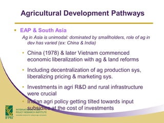 Agricultural Development Pathways

 EAP & South Asia
  Ag in Asia is unimodal: dominated by smallholders, role of ag in
    dev has varied (ex: China & India)

  • China (1978) & later Vietnam commenced
    economic liberalization with ag & land reforms
  • Including decentralization of ag production sys,
    liberalizing pricing & marketing sys.
  • Investments in agri R&D and rural infrastructure
    were crucial
  • Indian agri policy getting tilted towards input
    subsidies at the cost of investments
 