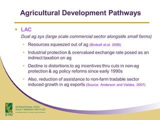 Agricultural Development Pathways

 LAC
 Dual ag sys (large scale commercial sector alongside small farms)
  • Resources squeezed out of ag (Birdsall et.al. 2008)
  • Industrial protection & overvalued exchange rate posed as an
    indirect taxation on ag
  • Decline is distortions to ag incentives thru cuts in non-ag
    protection & ag policy reforms since early 1990s
  • Also, reduction of assistance to non-farm tradable sector
    induced growth in ag exports (Source: Anderson and Valdes, 2007)
 