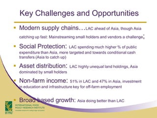 Key Challenges and Opportunities
 Modern supply chains…LAC ahead of Asia, though Asia
  catching up fast: Mainstreaming small holders and vendors a challenge  ;
 Social Protection:           LAC spending much higher % of public
  expenditure than Asia, more targeted and towards conditional cash
  transfers (Asia to catch up)

 Asset distribution:          LAC highly unequal land holdings, Asia
  dominated by small holders

 Non-farm income:              51% in LAC and 47% in Asia, investment
  in education and infrastructure key for off-farm employment


 Broad based growth: Asia doing better than LAC
 
