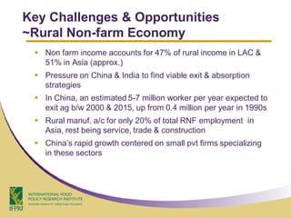 Key Challenges & Opportunities
~Rural Non-farm Economy
  Non farm income accounts for 47% of rural income in LAC &
   51% in Asia (approx.)
  Pressure on China & India to find viable exit & absorption
   strategies
  In China, an estimated 5-7 million worker per year expected to
   exit ag b/w 2000 & 2015, up from 0.4 million per year in 1990s
  Rural manuf. a/c for only 20% of total RNF employment in
   Asia, rest being service, trade & construction
  China’s rapid growth centered on small pvt firms specializing
   in these sectors
 