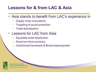 Lessons for & from LAC & Asia

 Asia stands to benefit from LAC’s experience in
  • Supply chain innovations
  • Targeting of social protection
  • Trade liberalization
 Lessons for LAC from Asia
  • Equitable asset distribution
  • Rural non-farm economy
  • Institutional framework & Broad-based growth
 